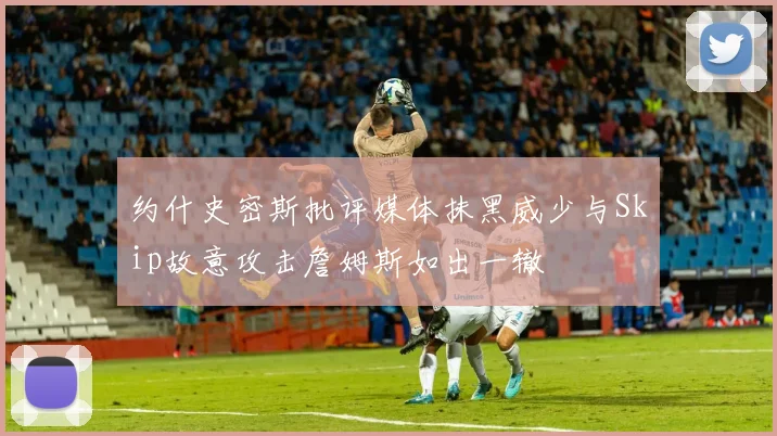 约什史密斯批评媒体抹黑威少与Skip故意攻击詹姆斯如出一辙