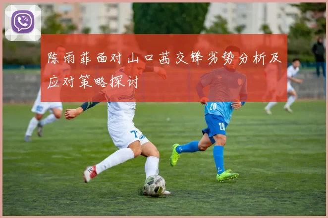 陈雨菲面对山口茜交锋劣势分析及应对策略探讨