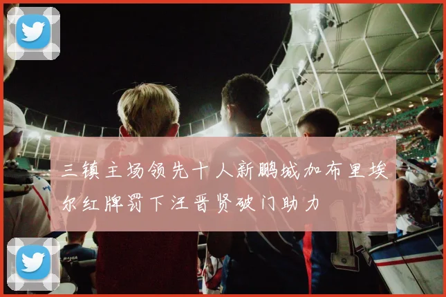 三镇主场领先十人新鹏城加布里埃尔红牌罚下汪晋贤破门助力